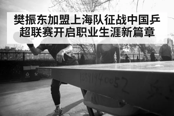 樊振东加盟上海队征战中国乒超联赛开启职业生涯新篇章