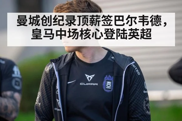 曼城创纪录顶薪签巴尔韦德，皇马中场核心登陆英超
